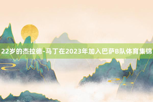 22岁的杰拉德-马丁在2023年加入巴萨B队体育集锦