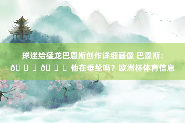 球迷给猛龙巴恩斯创作详细画像 巴恩斯：💀💀他在垂纶吗？欧洲杯体育信息