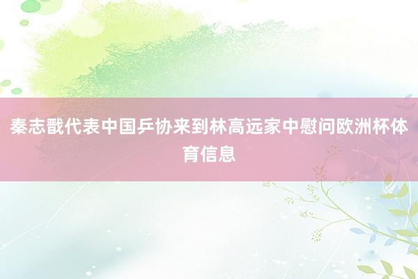 秦志戬代表中国乒协来到林高远家中慰问欧洲杯体育信息