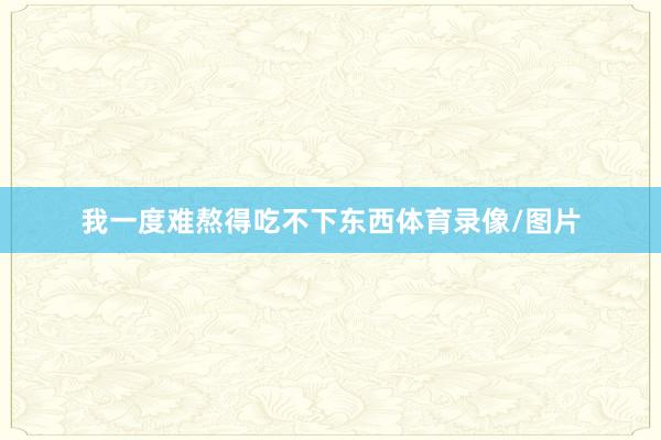 我一度难熬得吃不下东西体育录像/图片