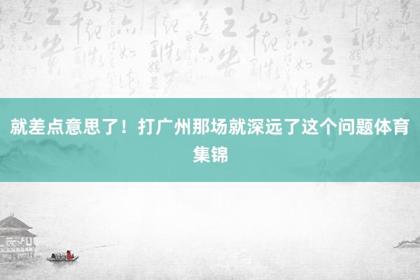 就差点意思了！打广州那场就深远了这个问题体育集锦