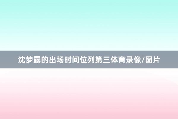 沈梦露的出场时间位列第三体育录像/图片