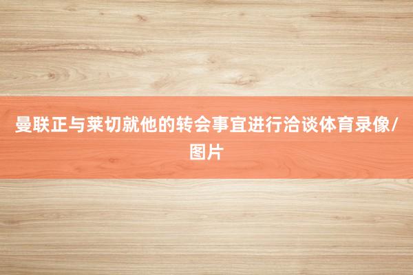 曼联正与莱切就他的转会事宜进行洽谈体育录像/图片