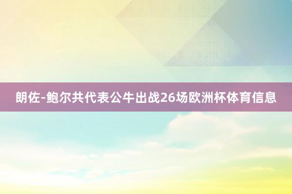 朗佐-鲍尔共代表公牛出战26场欧洲杯体育信息