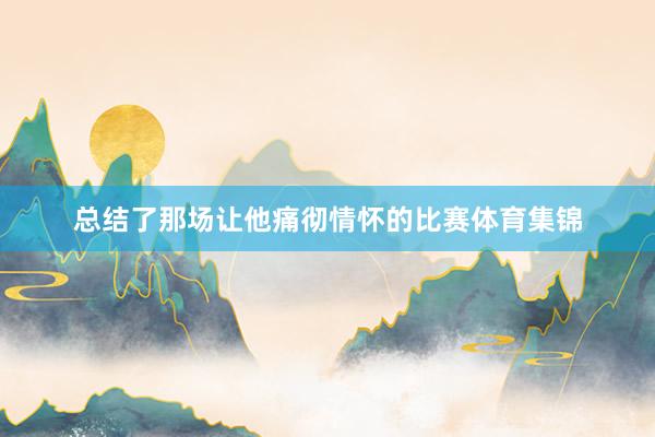 总结了那场让他痛彻情怀的比赛体育集锦