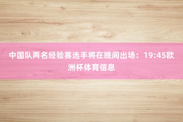 中国队两名经验赛选手将在晚间出场：19:45欧洲杯体育信息
