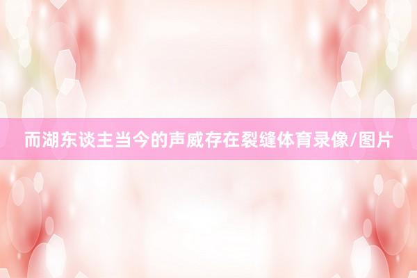 而湖东谈主当今的声威存在裂缝体育录像/图片