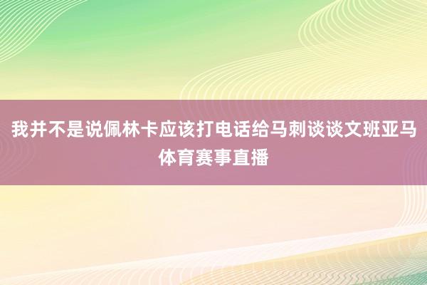 我并不是说佩林卡应该打电话给马刺谈谈文班亚马体育赛事直播