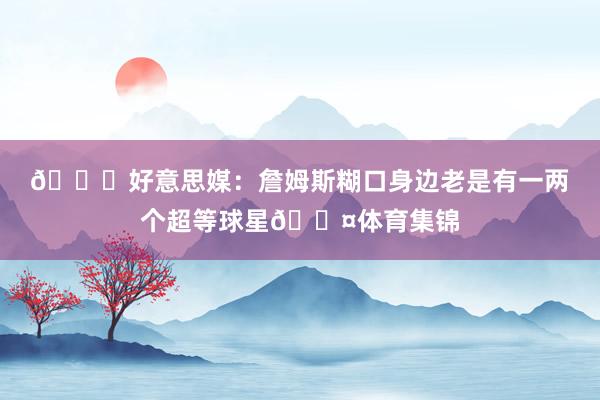 👀好意思媒：詹姆斯糊口身边老是有一两个超等球星😤体育集锦