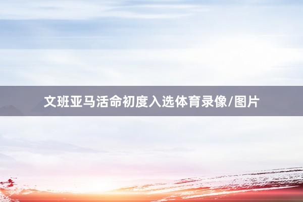 文班亚马活命初度入选体育录像/图片