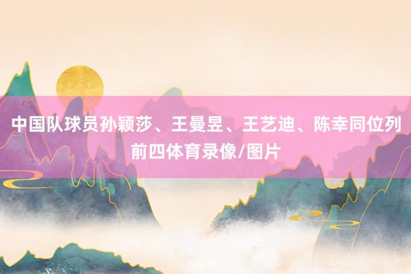 中国队球员孙颖莎、王曼昱、王艺迪、陈幸同位列前四体育录像/图片