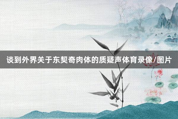 谈到外界关于东契奇肉体的质疑声体育录像/图片