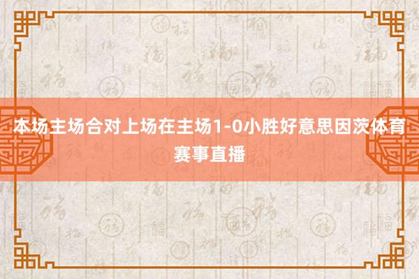 本场主场合对上场在主场1-0小胜好意思因茨体育赛事直播