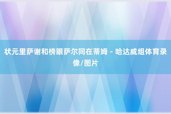 状元里萨谢和榜眼萨尔同在蒂姆 - 哈达威组体育录像/图片