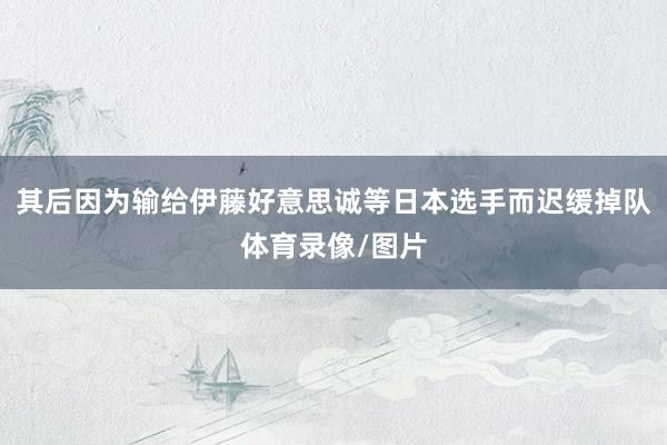 其后因为输给伊藤好意思诚等日本选手而迟缓掉队体育录像/图片