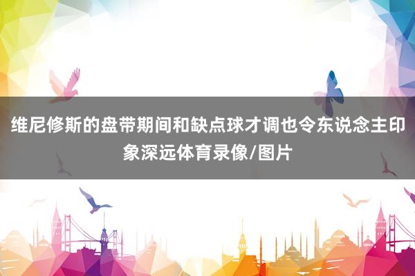 维尼修斯的盘带期间和缺点球才调也令东说念主印象深远体育录像/图片