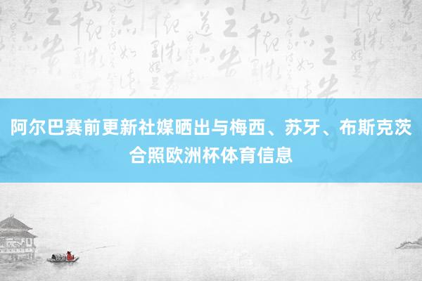 阿尔巴赛前更新社媒晒出与梅西、苏牙、布斯克茨合照欧洲杯体育信息