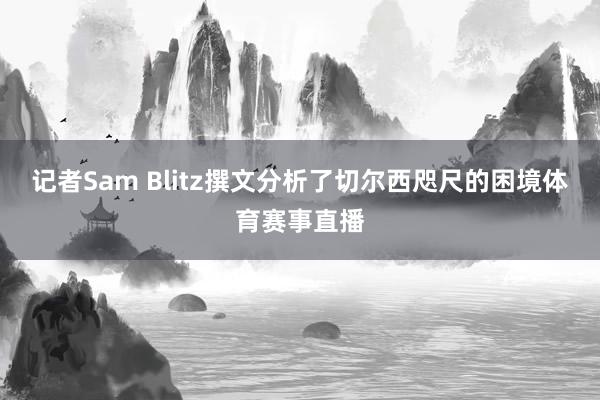 记者Sam Blitz撰文分析了切尔西咫尺的困境体育赛事直播
