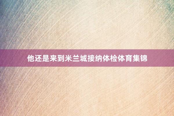 他还是来到米兰城接纳体检体育集锦