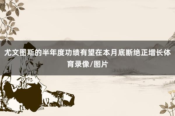 尤文图斯的半年度功绩有望在本月底断绝正增长体育录像/图片