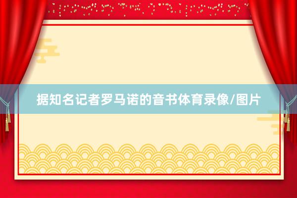 据知名记者罗马诺的音书体育录像/图片