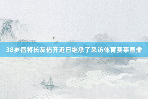 38岁宿将长友佑齐近日继承了采访体育赛事直播