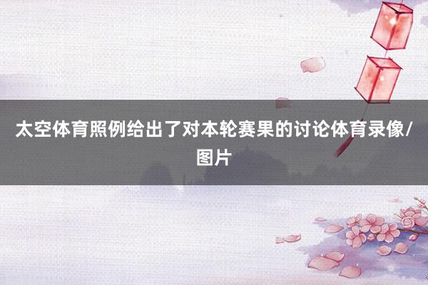 太空体育照例给出了对本轮赛果的讨论体育录像/图片