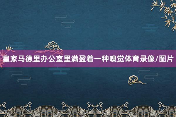 皇家马德里办公室里满盈着一种嗅觉体育录像/图片