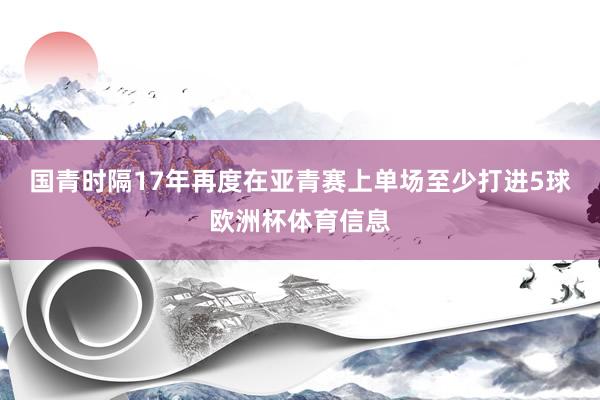 国青时隔17年再度在亚青赛上单场至少打进5球欧洲杯体育信息