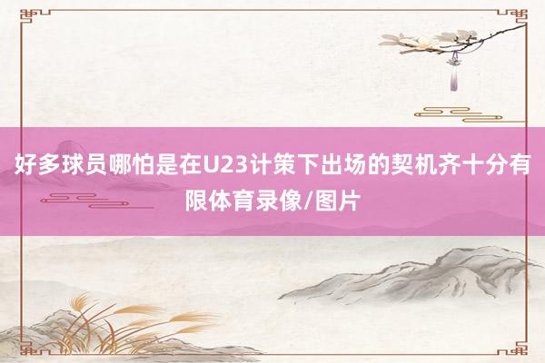 好多球员哪怕是在U23计策下出场的契机齐十分有限体育录像/图片