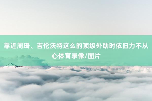 靠近周琦、吉伦沃特这么的顶级外助时依旧力不从心体育录像/图片
