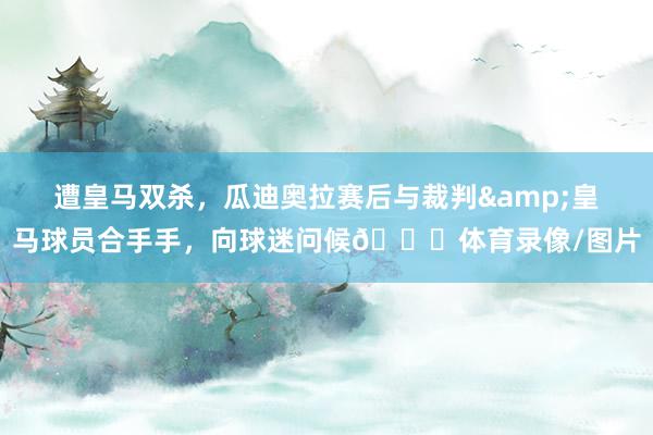 遭皇马双杀，瓜迪奥拉赛后与裁判&皇马球员合手手，向球迷问候👏体育录像/图片