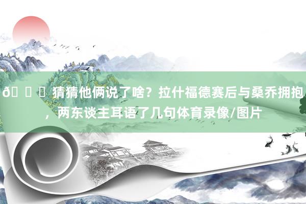 👀猜猜他俩说了啥？拉什福德赛后与桑乔拥抱，两东谈主耳语了几句体育录像/图片