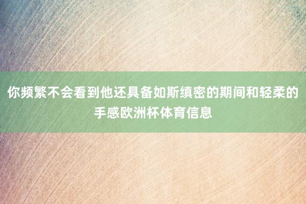 你频繁不会看到他还具备如斯缜密的期间和轻柔的手感欧洲杯体育信息