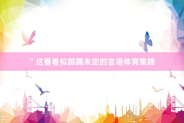 ”这番看似踯躅未定的言语体育集锦