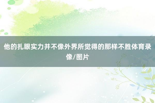 他的扎眼实力并不像外界所觉得的那样不胜体育录像/图片