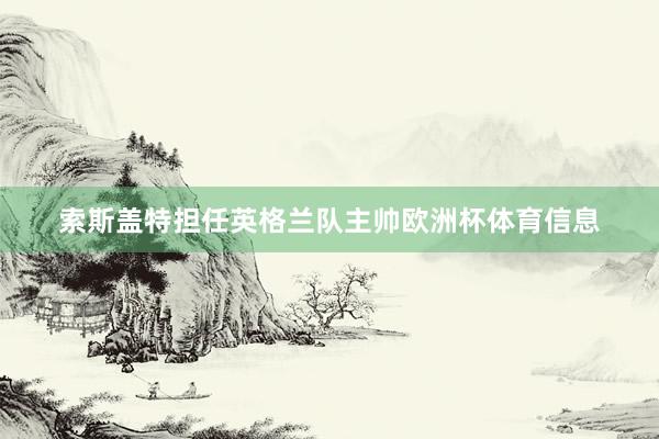 索斯盖特担任英格兰队主帅欧洲杯体育信息