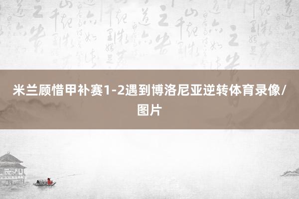 米兰顾惜甲补赛1-2遇到博洛尼亚逆转体育录像/图片