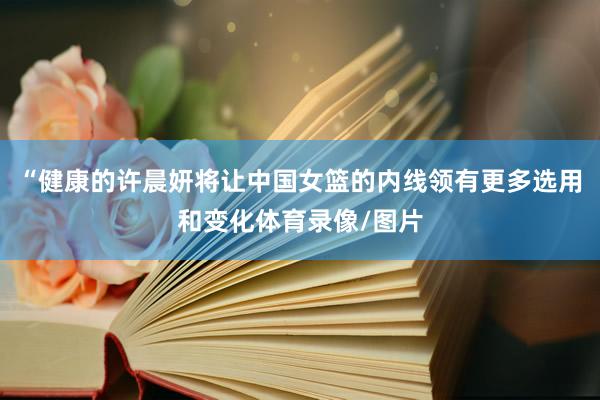 “健康的许晨妍将让中国女篮的内线领有更多选用和变化体育录像/图片