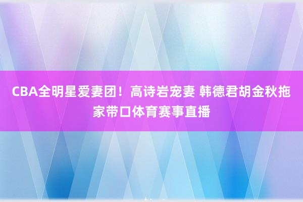 CBA全明星爱妻团！高诗岩宠妻 韩德君胡金秋拖家带口体育赛事直播