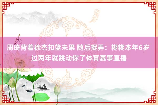周琦背着徐杰扣篮未果 随后捉弄：糊糊本年6岁 过两年就跳动你了体育赛事直播