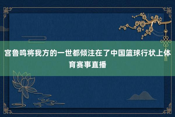 宫鲁鸣将我方的一世都倾注在了中国篮球行状上体育赛事直播