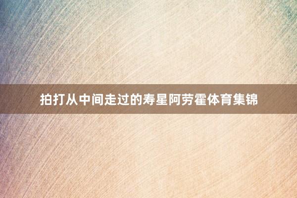 拍打从中间走过的寿星阿劳霍体育集锦