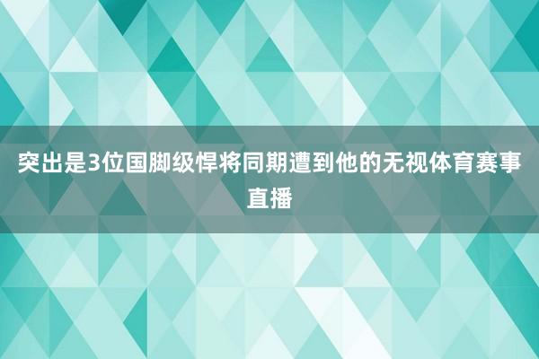 突出是3位国脚级悍将同期遭到他的无视体育赛事直播