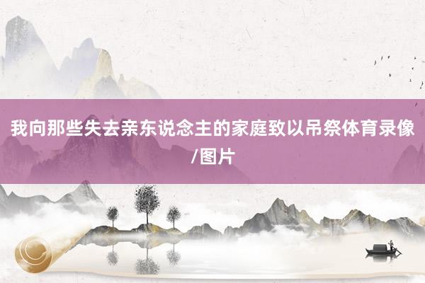 我向那些失去亲东说念主的家庭致以吊祭体育录像/图片