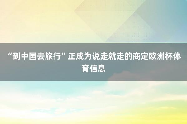 “到中国去旅行”正成为说走就走的商定欧洲杯体育信息