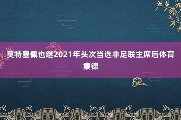莫特塞佩也继2021年头次当选非足联主席后体育集锦