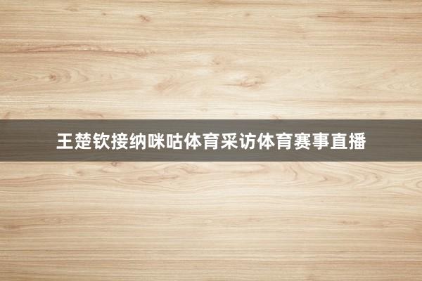 王楚钦接纳咪咕体育采访体育赛事直播