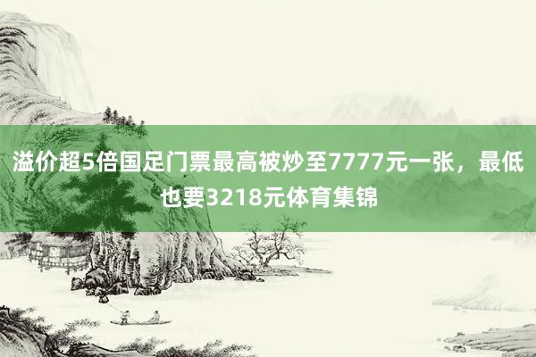 溢价超5倍国足门票最高被炒至7777元一张，最低也要3218元体育集锦