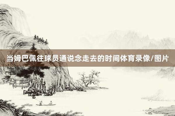 当姆巴佩往球员通说念走去的时间体育录像/图片